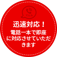 電話一本で即座 に対応させていただきます