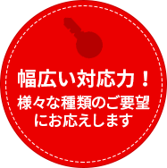 様々な種類のご要望にお応えします